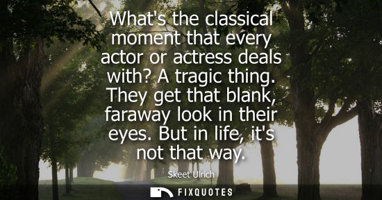 Small: Whats the classical moment that every actor or actress deals with? A tragic thing. They get that blank,
