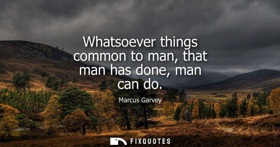 Small: Whatsoever things common to man, that man has done, man can do - Marcus Garvey