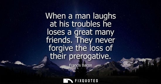 Small: When a man laughs at his troubles he loses a great many friends. They never forgive the loss of their prerogat