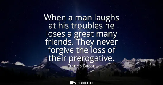 Small: When a man laughs at his troubles he loses a great many friends. They never forgive the loss of their prerogat