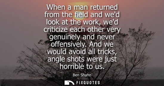 Small: When a man returned from the field and wed look at the work, wed criticize each other very genuinely an