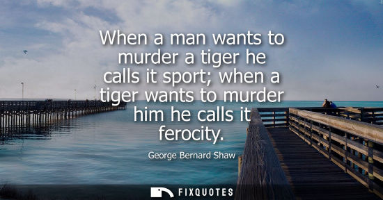 Small: When a man wants to murder a tiger he calls it sport when a tiger wants to murder him he calls it ferocity - G