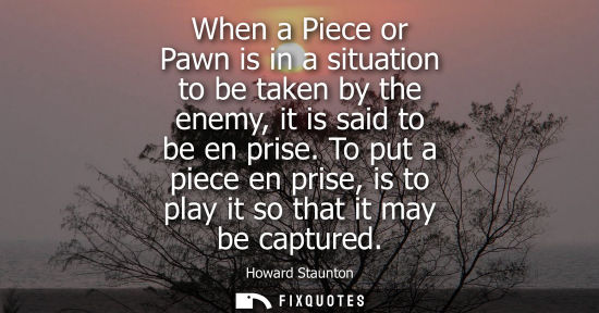 Small: When a Piece or Pawn is in a situation to be taken by the enemy, it is said to be en prise. To put a pi