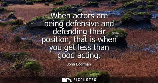 Small: When actors are being defensive and defending their position, that is when you get less than good actin