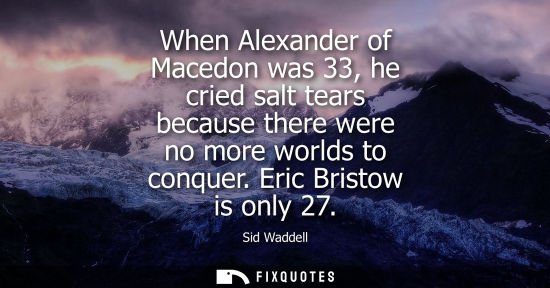 Small: When Alexander of Macedon was 33, he cried salt tears because there were no more worlds to conquer. Eri