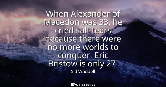 Small: When Alexander of Macedon was 33, he cried salt tears because there were no more worlds to conquer. Eric Brist