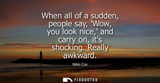 Small: When all of a sudden, people say, Wow, you look nice, and carry on, its shocking. Really awkward