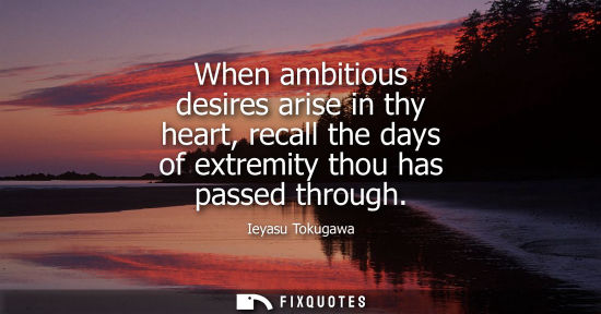 Small: When ambitious desires arise in thy heart, recall the days of extremity thou has passed through - Ieyasu Tokug