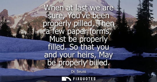 Small: When at last we are sure, Youve been properly pilled, Then a few paper forms, Must be properly filled. 