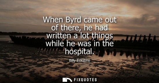Small: When Byrd came out of there, he had written a lot things while he was in the hospital