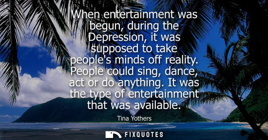 Small: When entertainment was begun, during the Depression, it was supposed to take peoples minds off reality.