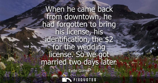 Small: When he came back from downtown, he had forgotten to bring his license, his identification, the 2 for the wedd