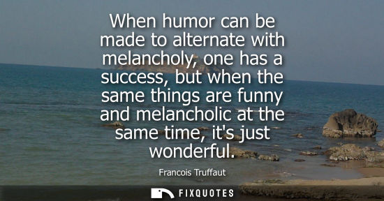 Small: When humor can be made to alternate with melancholy, one has a success, but when the same things are fu