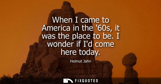 Small: When I came to America in the 60s, it was the place to be. I wonder if Id come here today