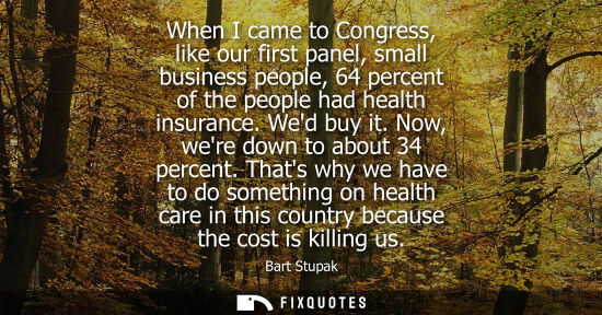 Small: When I came to Congress, like our first panel, small business people, 64 percent of the people had health insu