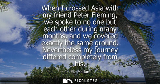 Small: When I crossed Asia with my friend Peter Fleming, we spoke to no one but each other during many months,
