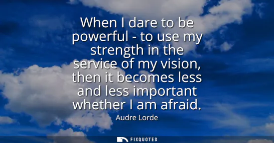Small: When I dare to be powerful - to use my strength in the service of my vision, then it becomes less and less imp