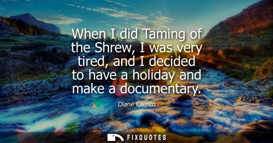 Small: When I did Taming of the Shrew, I was very tired, and I decided to have a holiday and make a documentar