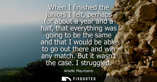 Small: When I finished the juniors I felt, perhaps for about a year and a half, that everything was going to b