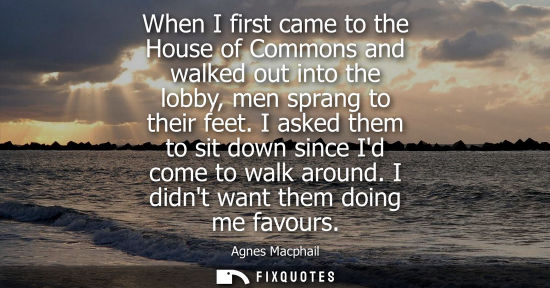 Small: Agnes Macphail: When I first came to the House of Commons and walked out into the lobby, men sprang to their f