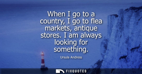 Small: When I go to a country, I go to flea markets, antique stores. I am always looking for something