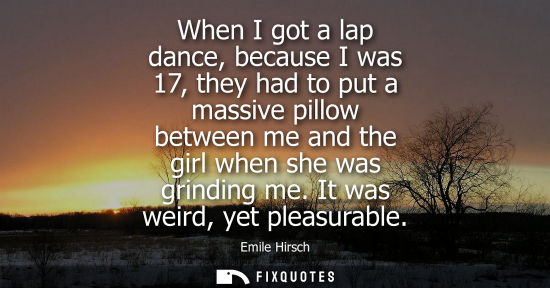 Small: When I got a lap dance, because I was 17, they had to put a massive pillow between me and the girl when