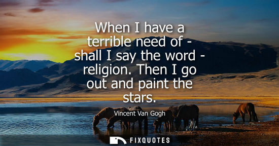 Small: When I have a terrible need of - shall I say the word - religion. Then I go out and paint the stars