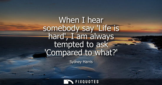 Small: When I hear somebody say Life is hard, I am always tempted to ask Compared to what?