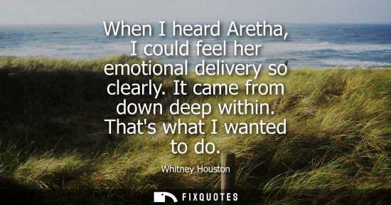 Small: When I heard Aretha, I could feel her emotional delivery so clearly. It came from down deep within. Tha