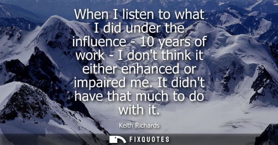 Small: When I listen to what I did under the influence - 10 years of work - I dont think it either enhanced or
