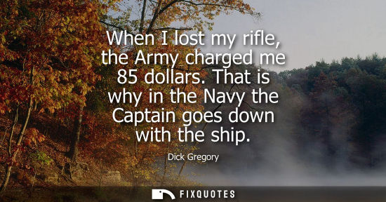 Small: When I lost my rifle, the Army charged me 85 dollars. That is why in the Navy the Captain goes down wit