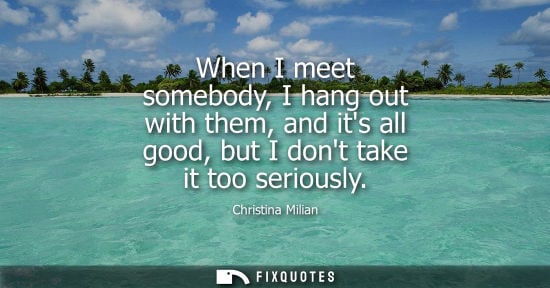 Small: When I meet somebody, I hang out with them, and its all good, but I dont take it too seriously