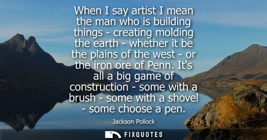 Small: When I say artist I mean the man who is building things - creating molding the earth - whether it be th