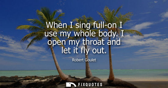 Small: When I sing full-on I use my whole body. I open my throat and let it fly out