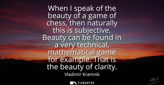 Small: When I speak of the beauty of a game of chess, then naturally this is subjective. Beauty can be found in a ver