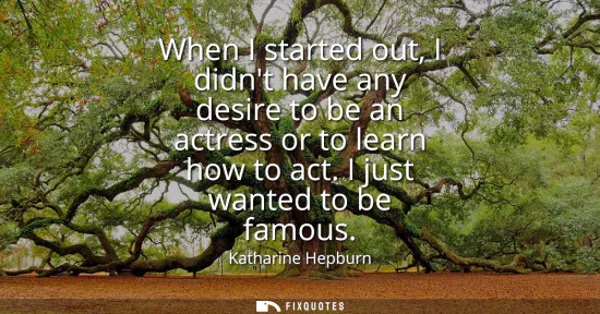 Small: When I started out, I didnt have any desire to be an actress or to learn how to act. I just wanted to be famou