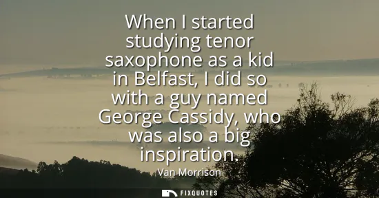 Small: When I started studying tenor saxophone as a kid in Belfast, I did so with a guy named George Cassidy, who was