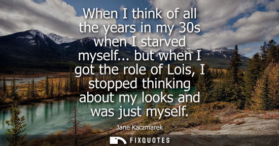 Small: When I think of all the years in my 30s when I starved myself... but when I got the role of Lois, I sto