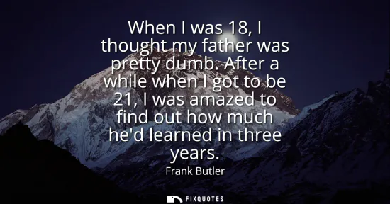Small: When I was 18, I thought my father was pretty dumb. After a while when I got to be 21, I was amazed to find ou