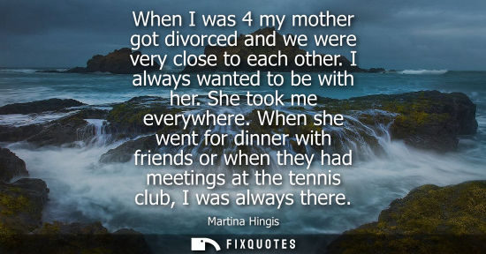 Small: When I was 4 my mother got divorced and we were very close to each other. I always wanted to be with he