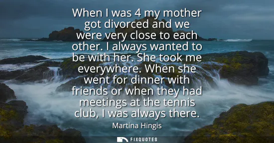 Small: When I was 4 my mother got divorced and we were very close to each other. I always wanted to be with her. She 
