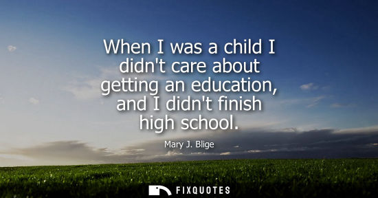 Small: When I was a child I didnt care about getting an education, and I didnt finish high school