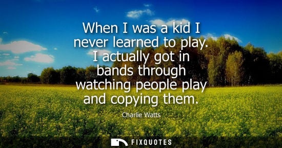 Small: When I was a kid I never learned to play. I actually got in bands through watching people play and copy