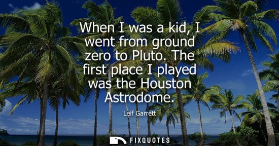 Small: When I was a kid, I went from ground zero to Pluto. The first place I played was the Houston Astrodome