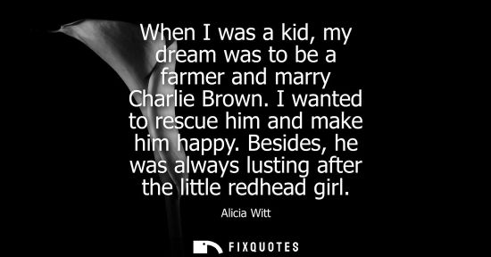 Small: When I was a kid, my dream was to be a farmer and marry Charlie Brown. I wanted to rescue him and make 