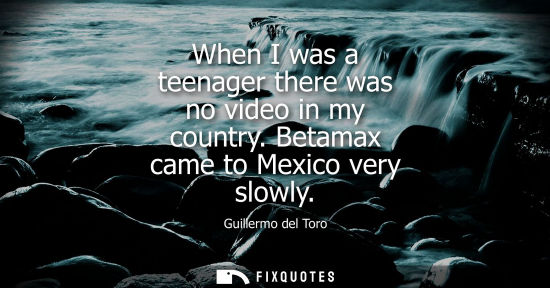 Small: When I was a teenager there was no video in my country. Betamax came to Mexico very slowly