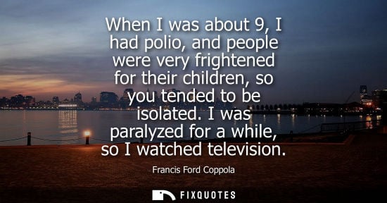 Small: When I was about 9, I had polio, and people were very frightened for their children, so you tended to b