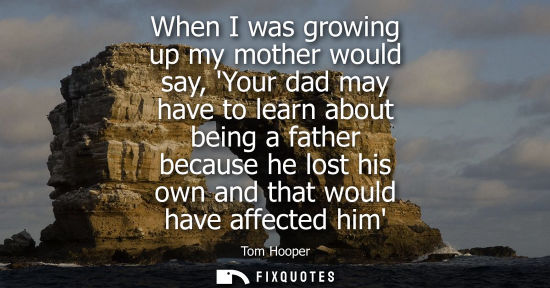Small: When I was growing up my mother would say, Your dad may have to learn about being a father because he l