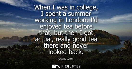 Small: When I was in college, I spent a summer working in London. Id enjoyed tea before that, but then I got actual, 