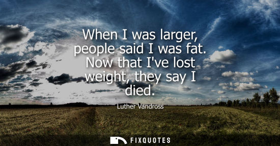 Small: When I was larger, people said I was fat. Now that Ive lost weight, they say I died